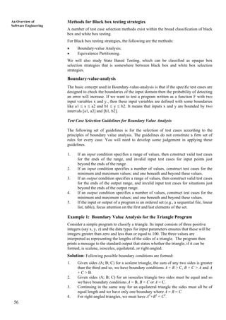 56
An Overview of
Software Engineering
Methods for Black box testing strategies
A number of test case selection methods exist within the broad classification of black
box and white box testing.
For Black box testing strategies, the following are the methods:
• Boundary-value Analysis;
• Equivalence Partitioning.
We will also study State Based Testing, which can be classified as opaque box
selection strategies that is somewhere between black box and white box selection
strategies.
Boundary-value-analysis
The basic concept used in Boundary-value-analysis is that if the specific test cases are
designed to check the boundaries of the input domain then the probability of detecting
an error will increase. If we want to test a program written as a function F with two
input variables x and y., then these input variables are defined with some boundaries
like a1 ≤ x ≤ a2 and b1 ≤ y ≤ b2. It means that inputs x and y are bounded by two
intervals [a1, a2] and [b1, b2].
Test Case Selection Guidelines for Boundary Value Analysis
The following set of guidelines is for the selection of test cases according to the
principles of boundary value analysis. The guidelines do not constitute a firm set of
rules for every case. You will need to develop some judgement in applying these
guidelines.
1. If an input condition specifies a range of values, then construct valid test cases
for the ends of the range, and invalid input test cases for input points just
beyond the ends of the range.
2. If an input condition specifies a number of values, construct test cases for the
minimum and maximum values; and one beneath and beyond these values.
3. If an output condition specifies a range of values, then construct valid test cases
for the ends of the output range, and invalid input test cases for situations just
beyond the ends of the output range.
4. If an output condition specifies a number of values, construct test cases for the
minimum and maximum values; and one beneath and beyond these values.
5. If the input or output of a program is an ordered set (e.g., a sequential file, linear
list, table), focus attention on the first and last elements of the set.
Example 1: Boundary Value Analysis for the Triangle Program
Consider a simple program to classify a triangle. Its input consists of three positive
integers (say x, y, z) and the data types for input parameters ensures that these will be
integers greater than zero and less than or equal to 100. The three values are
interpreted as representing the lengths of the sides of a triangle. The program then
prints a message to the standard output that states whether the triangle, if it can be
formed, is scalene, isosceles, equilateral, or right-angled.
Solution: Following possible boundary conditions are formed:
1. Given sides (A; B; C) for a scalene triangle, the sum of any two sides is greater
than the third and so, we have boundary conditions A + B > C, B + C > A and A
+ C > B.
2. Given sides (A; B; C) for an isosceles triangle two sides must be equal and so
we have boundary conditions A = B, B = C or A = C.
3. Continuing in the same way for an equilateral triangle the sides must all be of
equal length and we have only one boundary where A = B = C.
4. For right-angled triangles, we must have A2
+B2
= C2
.
 
