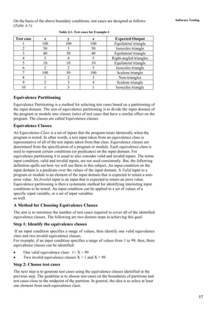 57
Software TestingOn the basis of the above boundary conditions, test cases are designed as follows
(Table 4.1):
Table 4.1: Test cases for Example-1
Test case x y z Expected Output
1 100 100 100 Equilateral triangle
2 50 3 50 Isosceles triangle
3 40 50 40 Equilateral triangle
4 3 4 5 Right-angled triangles
5 10 10 10 Equilateral triangle
6 2 2 5 Isosceles triangle
7 100 50 100 Scalene triangle
8 1 2 3 Non-triangles
9 2 3 4 Scalene triangle
10 1 3 1 Isosceles triangle
Equivalence Partitioning
Equivalence Partitioning is a method for selecting test cases based on a partitioning of
the input domain. The aim of equivalence partitioning is to divide the input domain of
the program or module into classes (sets) of test cases that have a similar effect on the
program. The classes are called Equivalence classes.
Equivalence Classes
An Equivalence Class is a set of inputs that the program treats identically when the
program is tested. In other words, a test input taken from an equivalence class is
representative of all of the test inputs taken from that class. Equivalence classes are
determined from the specification of a program or module. Each equivalence class is
used to represent certain conditions (or predicates) on the input domain. For
equivalence partitioning it is usual to also consider valid and invalid inputs. The terms
input condition, valid and invalid inputs, are not used consistently. But, the following
definition spells out how we will use them in this subject. An input condition on the
input domain is a predicate over the values of the input domain. A Valid input to a
program or module is an element of the input domain that is expected to return a non-
error value. An Invalid input is an input that is expected to return an error value.
Equivalence partitioning is then a systematic method for identifying interesting input
conditions to be tested. An input condition can be applied to a set of values of a
specific input variable, or a set of input variables
as well.
A Method for Choosing Equivalence Classes
The aim is to minimize the number of test cases required to cover all of the identified
equivalence classes. The following are two distinct steps in achieving this goal:
Step 1: Identify the equivalence classes
If an input condition specifies a range of values, then identify one valid equivalence
class and two invalid equivalence classes.
For example, if an input condition specifies a range of values from 1 to 99, then, three
equivalence classes can be identified:
• One valid equivalence class: 1< X < 99
• Two invalid equivalence classes X < 1 and X > 99
Step 2: Choose test cases
The next step is to generate test cases using the equivalence classes identified in the
previous step. The guideline is to choose test cases on the boundaries of partitions and
test cases close to the midpoint of the partition. In general, the idea is to select at least
one element from each equivalence class.
 