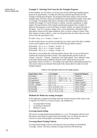 58
An Overview of
Software Engineering
Example 2: Selecting Test Cases for the Triangle Program
In this example, we will select a set of test cases for the following triangle program
based on its specification. Consider the following informal specification for the
Triangle Classification Program. The program reads three integer values from the
standard input. The three values are interpreted as representing the lengths of the sides
of a triangle. The program then prints a message to the standard output that states
whether the triangle, if it can be formed, is scalene, isosceles, equilateral, or right-
angled. The specification of the triangle classification program lists a number of
inputs for the program as well as the form of output. Further, we require that each of
the inputs “must be” a positive integer. Now, we can determine valid and invalid
equivalence classes for the input conditions. Here, we have a range of values. If the
three integers we have called x, y and z are all greater than zero, then, they are valid
and we have the equivalence class.
ECvalid = f(x,y, z) x > 0 and y > 0 and z > 0.
For the invalid classes, we need to consider the case where each of the three variables
in turn can be negative and so we have the following equivalence classes:
ECInvalid1 = f(x, y, z) x < 0 and y > 0 and z > 0
ECInvalid2 = f(x, y, z) x > 0 and y <0 and z > 0
ECInvalid3 = f(x, y, z) x > 0 and y > 0 and z < 0
Note that we can combine the valid equivalence classes. But, we are not allowed to
combine the invalid equivalence classes. The output domain consists of the text
‘strings’ ‘isosceles’, ‘scalene’, ‘equilateral’ and ‘right-angled’. Now, different values
in the input domain map to different elements of the output domain to get the
equivalence classes in Table 4.2. According to the equivalence partitioning method we
only need to choose one element from each of the classes above in order to test the
triangle program.
Table 4.2: The equivalence classes for the triangle program
Equivalence class Test Inputs Expected Outputs
ECscalene f(3, 5, 7), . . . g “Scalene”
ECisosceles f(2, 3, 3), . . . g f(2, 3, 3), . . g “Isosceles”
ECequilateral f(7, 7, 7), . . . g f(7, 7, 7), . . . g “Equilateral”
ECright angled f(3, 4, 5), . . . “Right Angled”
ECnon _ triangle f(1, 1, 3), . . . “Not a Triangle”
ECinvalid1 f(-1, 2, 3), (0, 1, 3), . . . “Error Value”
ECinavlid2 f(1, -2, 3), (1, 0, 3), . . . “Error Value”
ECinavlid3 f(1, 2, -3), (1, 2, 0),. . . “Error Value”
Methods for White box testing strategies
In this approach, complete knowledge about the internal structure of the source code
is required. For White-box testing strategies, the methods are:
1. Coverage Based Testing
2. Cyclomatic Complexity
3. Mutation Testing
Coverage based testing
The aim of coverage based testing methods is to ’cover’ the program with test cases
that satisfy some fixed coverage criteria. Put another way, we choose test cases to
exercise as much of the program as possible according to some criteria.
Coverage Based Testing Criteria
Coverage based testing works by choosing test cases according to well-defined
‘coverage’ criteria. The more common coverage criteria are the following.
 