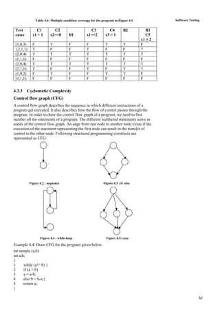 61
Software TestingTable 4.4: Multiple condition coverage for the program in Figure 4.1
Test
cases
C1
x1 > 1
C2
x2==0 B1
C3
x1==2
C4
x3 > 1
B2 B3
C5
x1 ≥ 2
(1,0,3) F T F F T T F
(2,1,1) T F F T F F T
(2,0,4) T T T T T T T
(1,1,1) F F F F F F F
(2,0,4) T T T T T T T
(2,1,1) T F F T F T T
(1,0,2) F T F F T T F
(1,1,1) F F F F F F F
4.2.3 Cyclomatic Complexity
Control flow graph (CFG)
A control flow graph describes the sequence in which different instructions of a
program get executed. It also describes how the flow of control passes through the
program. In order to draw the control flow graph of a program, we need to first
number all the statements of a program. The different numbered statements serve as
nodes of the control flow graph. An edge from one node to another node exists if the
execution of the statement representing the first node can result in the transfer of
control to the other node. Following structured programming constructs are
represented as CFG:
Figure 4.2 : sequence Figure 4.3 : if -else
Figure 4.4 : while-loop Figure 4.5: case
Example 4.4: Draw CFG for the program given below.
int sample (a,b)
int a,b;
{
1 while (a!= b) {
2 if (a > b)
3 a = a-b;
4 else b = b-a;}
5 return a;
}
 