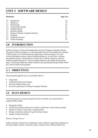 39
Software Design
UNIT 3 SOFTWARE DESIGN
Structure Page Nos.
3.0 Introduction 39
3.1 Objectives 39
3.2 Data Design 39
3.3 Architectural Design 42
3.4 Modular Design 43
3.5 Interface Design 46
3.6 Design of Human Computer Interface 49
3.7 Summary 51
3.8 Solutions/ Answers 51
3.9 Further Readings 52
3.0 INTRODUCTION
Software design is all about developing blue print for designing workable software.
The goal of software designer is to develop model that can be translated into software.
Unlike design in civil and mechanical engineering, software design is new and
evolving discipline contrary classical building design etc. In early days, software
development mostly concentrated on writing code. Software design is central to
software engineering process. Various design models are developed during design
phase. The design models are further refined to develop detailed design models which
are closely related to the program.
3. 1 OBJECTIVES
After going through this unit, you should be able to:
• design data;
• understand architectural design;
• develop modular design, and
• know the significance of Human Computer Interface.
3.2 DATA DESIGN
To learn the process of system design involved to translate user requirement to
implementable models.
• Designing of Data
• Architectural design which gives a holistic architecture of the software product
• Design of cohesive and loosely coupled module
• Design of interface and tips for good interface design
• Design of Human interface
Software Design Process
Software design is the process of applying various software engineering techniques to
develop models to define a software system, which provides sufficient details for
 