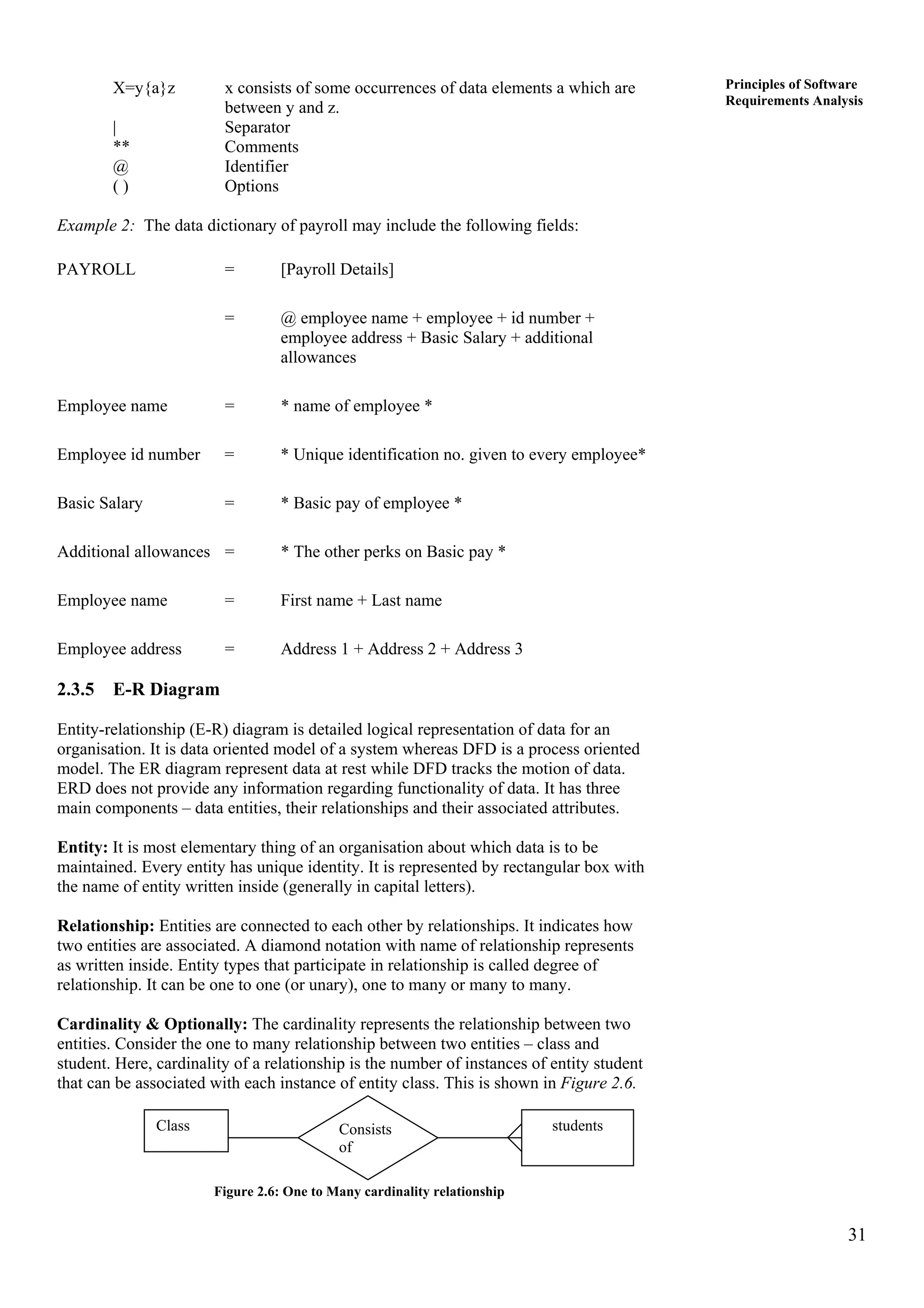 31
Principles of Software
Requirements Analysis
X=y{a}z x consists of some occurrences of data elements a which are
between y and z.
| Separator
** Comments
@ Identifier
( ) Options
Example 2: The data dictionary of payroll may include the following fields:
PAYROLL = [Payroll Details]
= @ employee name + employee + id number +
employee address + Basic Salary + additional
allowances
Employee name = * name of employee *
Employee id number = * Unique identification no. given to every employee*
Basic Salary = * Basic pay of employee *
Additional allowances = * The other perks on Basic pay *
Employee name = First name + Last name
Employee address = Address 1 + Address 2 + Address 3
2.3.5 E-R Diagram
Entity-relationship (E-R) diagram is detailed logical representation of data for an
organisation. It is data oriented model of a system whereas DFD is a process oriented
model. The ER diagram represent data at rest while DFD tracks the motion of data.
ERD does not provide any information regarding functionality of data. It has three
main components – data entities, their relationships and their associated attributes.
Entity: It is most elementary thing of an organisation about which data is to be
maintained. Every entity has unique identity. It is represented by rectangular box with
the name of entity written inside (generally in capital letters).
Relationship: Entities are connected to each other by relationships. It indicates how
two entities are associated. A diamond notation with name of relationship represents
as written inside. Entity types that participate in relationship is called degree of
relationship. It can be one to one (or unary), one to many or many to many.
Cardinality & Optionally: The cardinality represents the relationship between two
entities. Consider the one to many relationship between two entities – class and
student. Here, cardinality of a relationship is the number of instances of entity student
that can be associated with each instance of entity class. This is shown in Figure 2.6.
studentsConsists
of
Class
Figure 2.6: One to Many cardinality relationship
 
