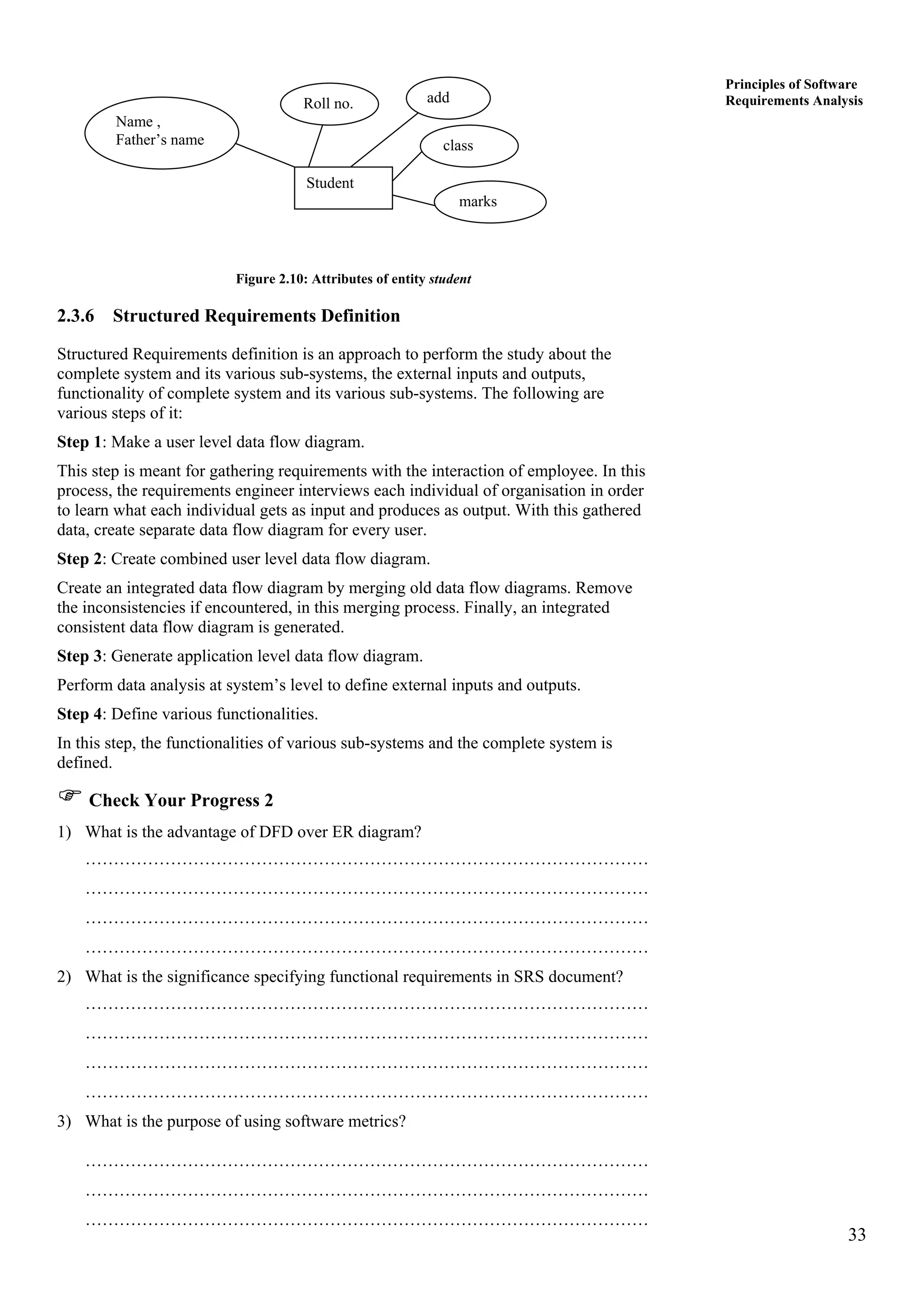 33
Principles of Software
Requirements Analysis
Student
marks
class
addRoll no.
Name ,
Father’s name
Figure 2.10: Attributes of entity student
2.3.6 Structured Requirements Definition
Structured Requirements definition is an approach to perform the study about the
complete system and its various sub-systems, the external inputs and outputs,
functionality of complete system and its various sub-systems. The following are
various steps of it:
Step 1: Make a user level data flow diagram.
This step is meant for gathering requirements with the interaction of employee. In this
process, the requirements engineer interviews each individual of organisation in order
to learn what each individual gets as input and produces as output. With this gathered
data, create separate data flow diagram for every user.
Step 2: Create combined user level data flow diagram.
Create an integrated data flow diagram by merging old data flow diagrams. Remove
the inconsistencies if encountered, in this merging process. Finally, an integrated
consistent data flow diagram is generated.
Step 3: Generate application level data flow diagram.
Perform data analysis at system’s level to define external inputs and outputs.
Step 4: Define various functionalities.
In this step, the functionalities of various sub-systems and the complete system is
defined.
Check Your Progress 2
1) What is the advantage of DFD over ER diagram?
………………………………………………………………………………………
………………………………………………………………………………………
………………………………………………………………………………………
………………………………………………………………………………………
2) What is the significance specifying functional requirements in SRS document?
………………………………………………………………………………………
………………………………………………………………………………………
………………………………………………………………………………………
………………………………………………………………………………………
3) What is the purpose of using software metrics?
………………………………………………………………………………………
………………………………………………………………………………………
………………………………………………………………………………………
 