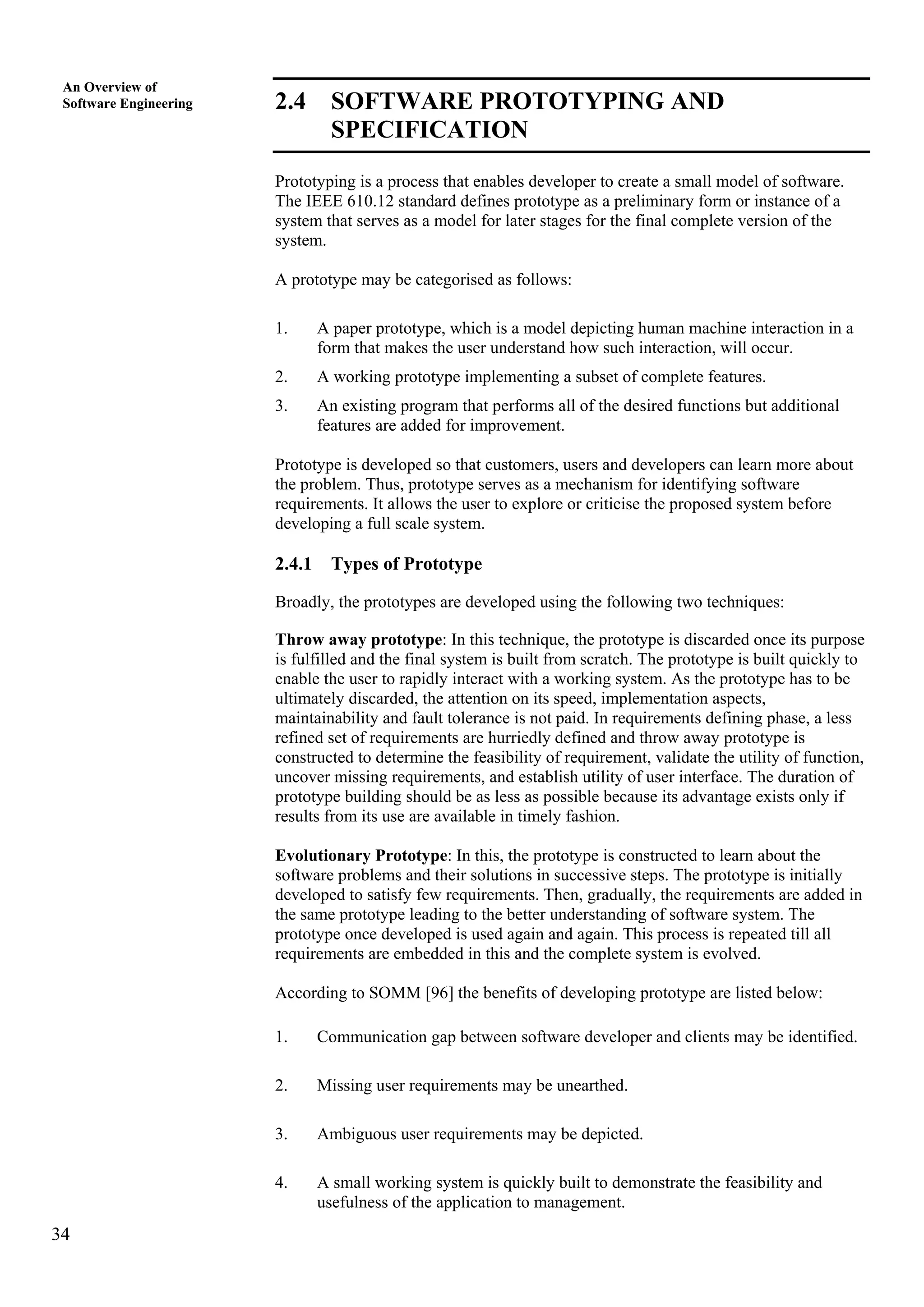 34
An Overview of
Software Engineering 2.4 SOFTWARE PROTOTYPING AND
SPECIFICATION
Prototyping is a process that enables developer to create a small model of software.
The IEEE 610.12 standard defines prototype as a preliminary form or instance of a
system that serves as a model for later stages for the final complete version of the
system.
A prototype may be categorised as follows:
1. A paper prototype, which is a model depicting human machine interaction in a
form that makes the user understand how such interaction, will occur.
2. A working prototype implementing a subset of complete features.
3. An existing program that performs all of the desired functions but additional
features are added for improvement.
Prototype is developed so that customers, users and developers can learn more about
the problem. Thus, prototype serves as a mechanism for identifying software
requirements. It allows the user to explore or criticise the proposed system before
developing a full scale system.
2.4.1 Types of Prototype
Broadly, the prototypes are developed using the following two techniques:
Throw away prototype: In this technique, the prototype is discarded once its purpose
is fulfilled and the final system is built from scratch. The prototype is built quickly to
enable the user to rapidly interact with a working system. As the prototype has to be
ultimately discarded, the attention on its speed, implementation aspects,
maintainability and fault tolerance is not paid. In requirements defining phase, a less
refined set of requirements are hurriedly defined and throw away prototype is
constructed to determine the feasibility of requirement, validate the utility of function,
uncover missing requirements, and establish utility of user interface. The duration of
prototype building should be as less as possible because its advantage exists only if
results from its use are available in timely fashion.
Evolutionary Prototype: In this, the prototype is constructed to learn about the
software problems and their solutions in successive steps. The prototype is initially
developed to satisfy few requirements. Then, gradually, the requirements are added in
the same prototype leading to the better understanding of software system. The
prototype once developed is used again and again. This process is repeated till all
requirements are embedded in this and the complete system is evolved.
According to SOMM [96] the benefits of developing prototype are listed below:
1. Communication gap between software developer and clients may be identified.
2. Missing user requirements may be unearthed.
3. Ambiguous user requirements may be depicted.
4. A small working system is quickly built to demonstrate the feasibility and
usefulness of the application to management.
 