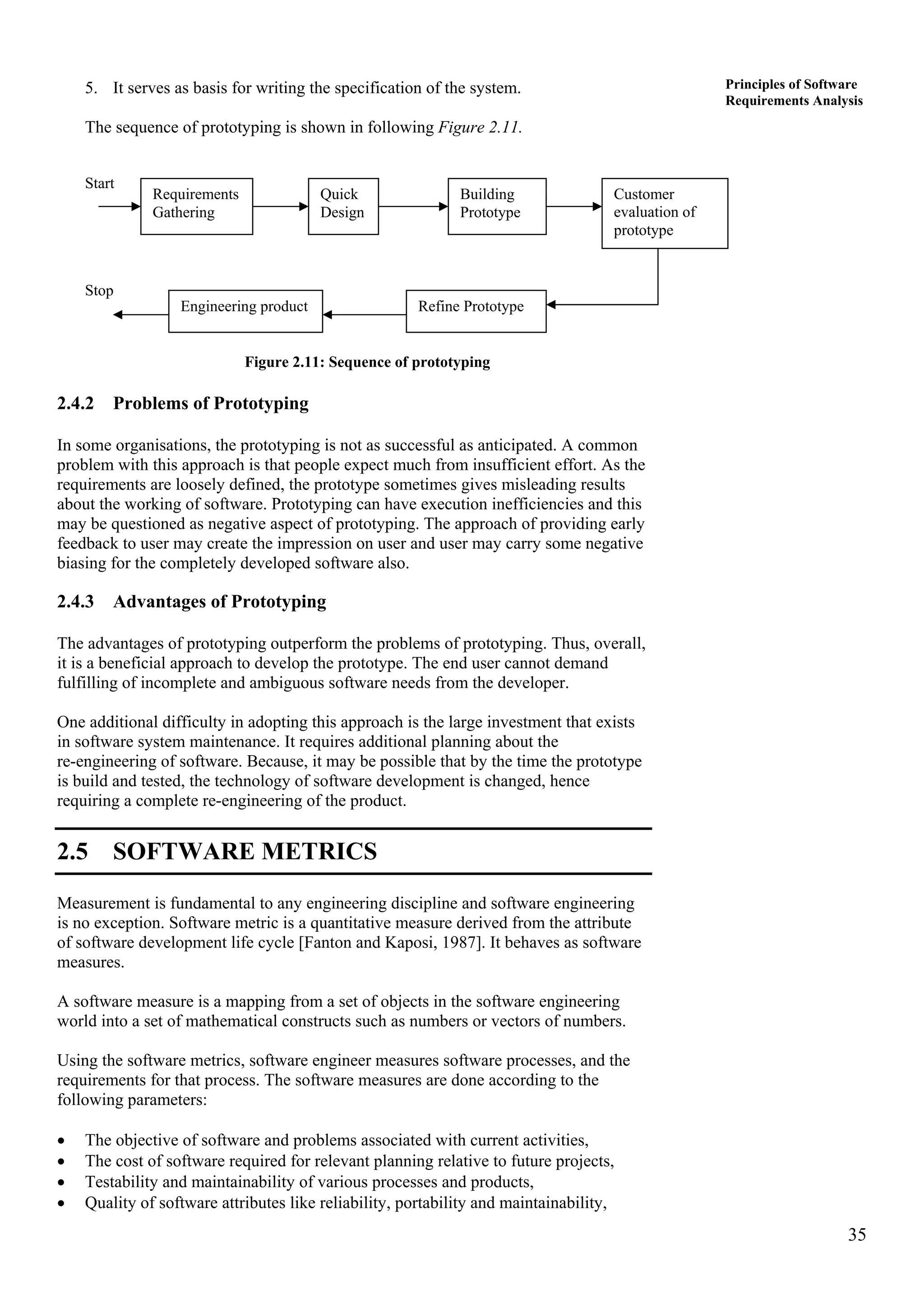 35
Principles of Software
Requirements Analysis
5. It serves as basis for writing the specification of the system.
The sequence of prototyping is shown in following Figure 2.11.
Start
Stop
Engineering product Refine Prototype
Customer
evaluation of
prototype
Building
Prototype
Quick
Design
Requirements
Gathering
Figure 2.11: Sequence of prototyping
2.4.2 Problems of Prototyping
In some organisations, the prototyping is not as successful as anticipated. A common
problem with this approach is that people expect much from insufficient effort. As the
requirements are loosely defined, the prototype sometimes gives misleading results
about the working of software. Prototyping can have execution inefficiencies and this
may be questioned as negative aspect of prototyping. The approach of providing early
feedback to user may create the impression on user and user may carry some negative
biasing for the completely developed software also.
2.4.3 Advantages of Prototyping
The advantages of prototyping outperform the problems of prototyping. Thus, overall,
it is a beneficial approach to develop the prototype. The end user cannot demand
fulfilling of incomplete and ambiguous software needs from the developer.
One additional difficulty in adopting this approach is the large investment that exists
in software system maintenance. It requires additional planning about the
re-engineering of software. Because, it may be possible that by the time the prototype
is build and tested, the technology of software development is changed, hence
requiring a complete re-engineering of the product.
2.5 SOFTWARE METRICS
Measurement is fundamental to any engineering discipline and software engineering
is no exception. Software metric is a quantitative measure derived from the attribute
of software development life cycle [Fanton and Kaposi, 1987]. It behaves as software
measures.
A software measure is a mapping from a set of objects in the software engineering
world into a set of mathematical constructs such as numbers or vectors of numbers.
Using the software metrics, software engineer measures software processes, and the
requirements for that process. The software measures are done according to the
following parameters:
• The objective of software and problems associated with current activities,
• The cost of software required for relevant planning relative to future projects,
• Testability and maintainability of various processes and products,
• Quality of software attributes like reliability, portability and maintainability,
 