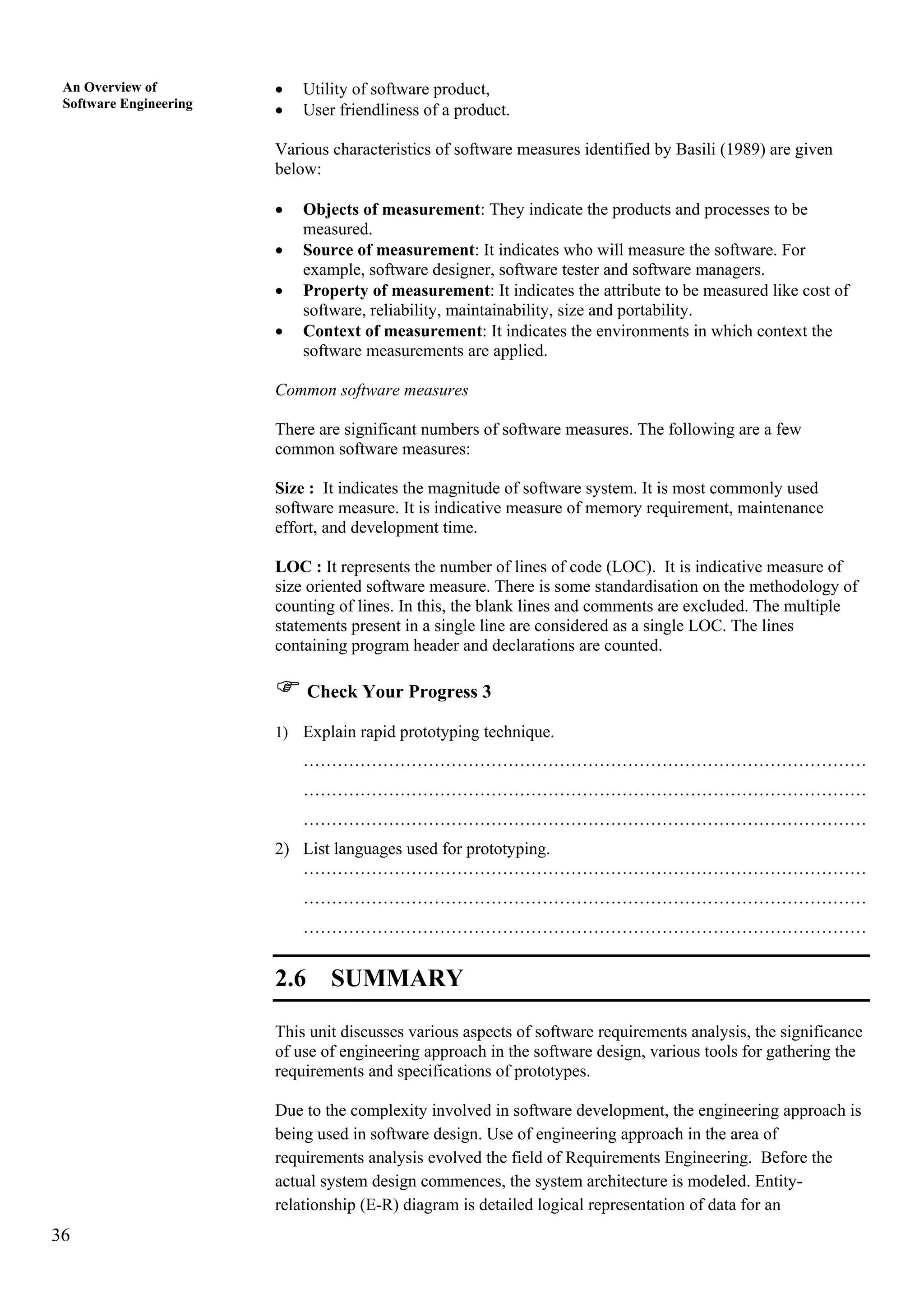 36
An Overview of
Software Engineering
• Utility of software product,
• User friendliness of a product.
Various characteristics of software measures identified by Basili (1989) are given
below:
• Objects of measurement: They indicate the products and processes to be
measured.
• Source of measurement: It indicates who will measure the software. For
example, software designer, software tester and software managers.
• Property of measurement: It indicates the attribute to be measured like cost of
software, reliability, maintainability, size and portability.
• Context of measurement: It indicates the environments in which context the
software measurements are applied.
Common software measures
There are significant numbers of software measures. The following are a few
common software measures:
Size : It indicates the magnitude of software system. It is most commonly used
software measure. It is indicative measure of memory requirement, maintenance
effort, and development time.
LOC : It represents the number of lines of code (LOC). It is indicative measure of
size oriented software measure. There is some standardisation on the methodology of
counting of lines. In this, the blank lines and comments are excluded. The multiple
statements present in a single line are considered as a single LOC. The lines
containing program header and declarations are counted.
Check Your Progress 3
1) Explain rapid prototyping technique.
………………………………………………………………………………………
………………………………………………………………………………………
………………………………………………………………………………………
2) List languages used for prototyping.
………………………………………………………………………………………
………………………………………………………………………………………
………………………………………………………………………………………
2.6 SUMMARY
This unit discusses various aspects of software requirements analysis, the significance
of use of engineering approach in the software design, various tools for gathering the
requirements and specifications of prototypes.
Due to the complexity involved in software development, the engineering approach is
being used in software design. Use of engineering approach in the area of
requirements analysis evolved the field of Requirements Engineering. Before the
actual system design commences, the system architecture is modeled. Entity-
relationship (E-R) diagram is detailed logical representation of data for an
 