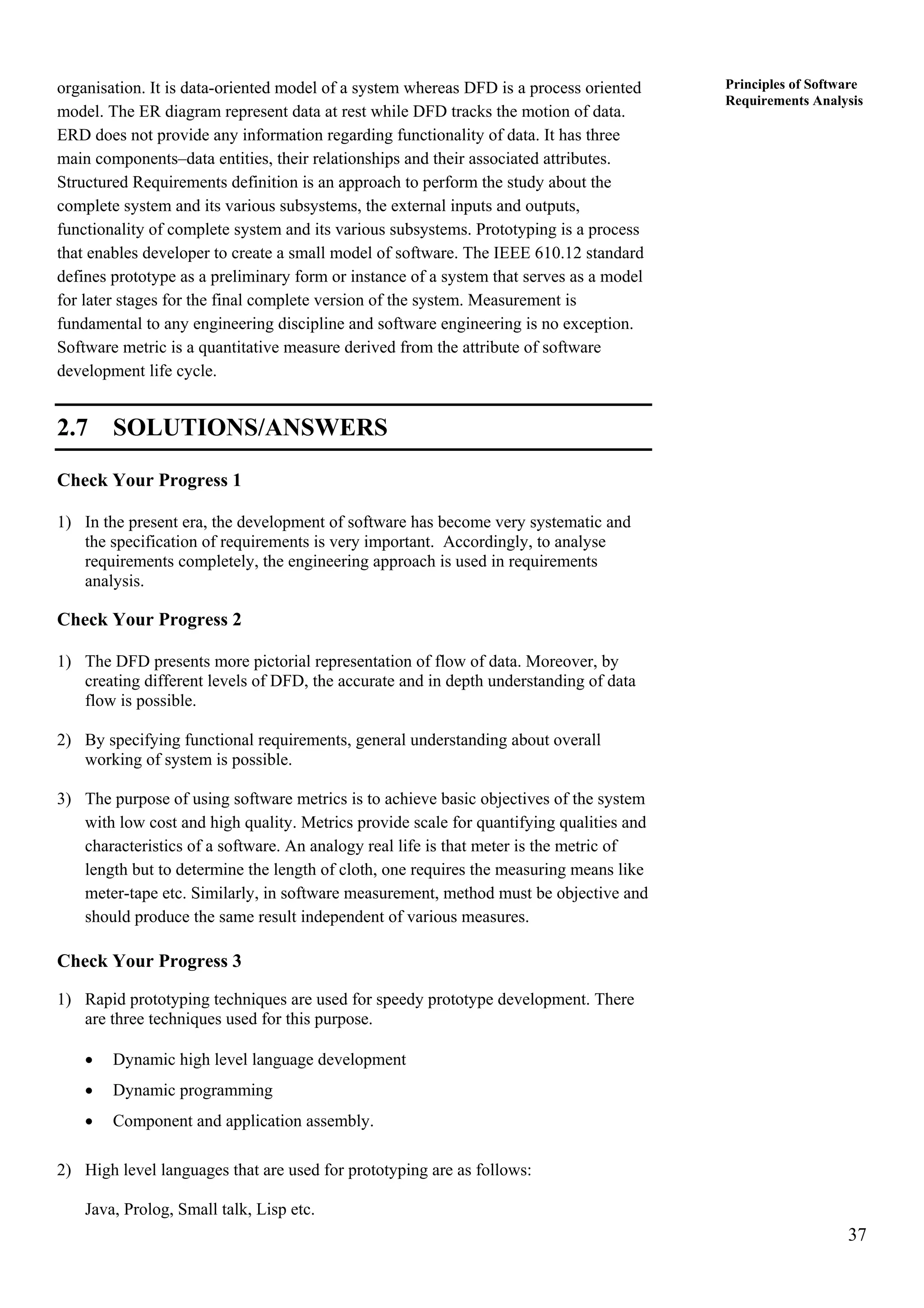37
Principles of Software
Requirements Analysis
organisation. It is data-oriented model of a system whereas DFD is a process oriented
model. The ER diagram represent data at rest while DFD tracks the motion of data.
ERD does not provide any information regarding functionality of data. It has three
main components–data entities, their relationships and their associated attributes.
Structured Requirements definition is an approach to perform the study about the
complete system and its various subsystems, the external inputs and outputs,
functionality of complete system and its various subsystems. Prototyping is a process
that enables developer to create a small model of software. The IEEE 610.12 standard
defines prototype as a preliminary form or instance of a system that serves as a model
for later stages for the final complete version of the system. Measurement is
fundamental to any engineering discipline and software engineering is no exception.
Software metric is a quantitative measure derived from the attribute of software
development life cycle.
2.7 SOLUTIONS/ANSWERS
Check Your Progress 1
1) In the present era, the development of software has become very systematic and
the specification of requirements is very important. Accordingly, to analyse
requirements completely, the engineering approach is used in requirements
analysis.
Check Your Progress 2
1) The DFD presents more pictorial representation of flow of data. Moreover, by
creating different levels of DFD, the accurate and in depth understanding of data
flow is possible.
2) By specifying functional requirements, general understanding about overall
working of system is possible.
3) The purpose of using software metrics is to achieve basic objectives of the system
with low cost and high quality. Metrics provide scale for quantifying qualities and
characteristics of a software. An analogy real life is that meter is the metric of
length but to determine the length of cloth, one requires the measuring means like
meter-tape etc. Similarly, in software measurement, method must be objective and
should produce the same result independent of various measures.
Check Your Progress 3
1) Rapid prototyping techniques are used for speedy prototype development. There
are three techniques used for this purpose.
• Dynamic high level language development
• Dynamic programming
• Component and application assembly.
2) High level languages that are used for prototyping are as follows:
Java, Prolog, Small talk, Lisp etc.
 