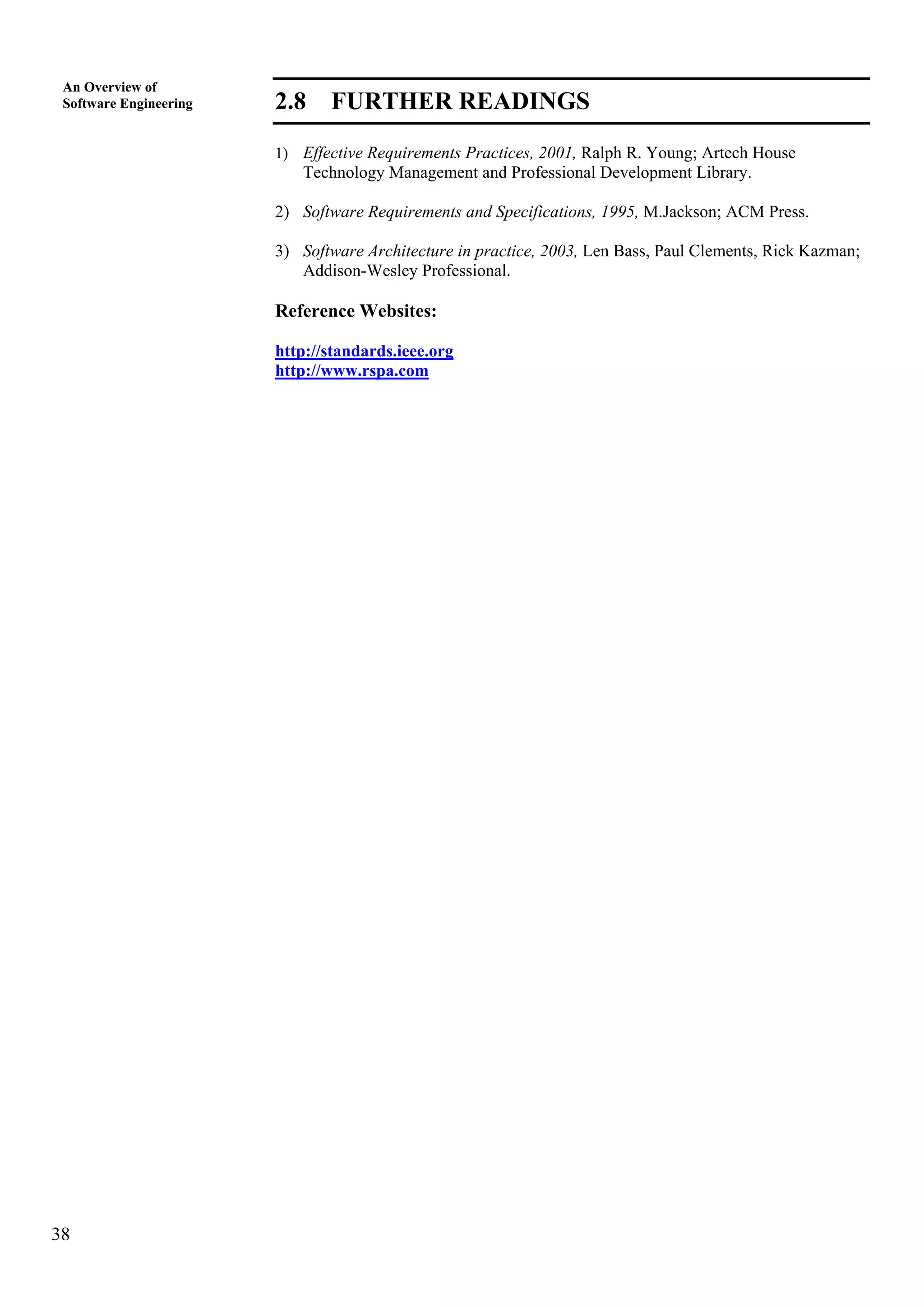 38
An Overview of
Software Engineering 2.8 FURTHER READINGS
1) Effective Requirements Practices, 2001, Ralph R. Young; Artech House
Technology Management and Professional Development Library.
2) Software Requirements and Specifications, 1995, M.Jackson; ACM Press.
3) Software Architecture in practice, 2003, Len Bass, Paul Clements, Rick Kazman;
Addison-Wesley Professional.
Reference Websites:
http://standards.ieee.org
http://www.rspa.com
 