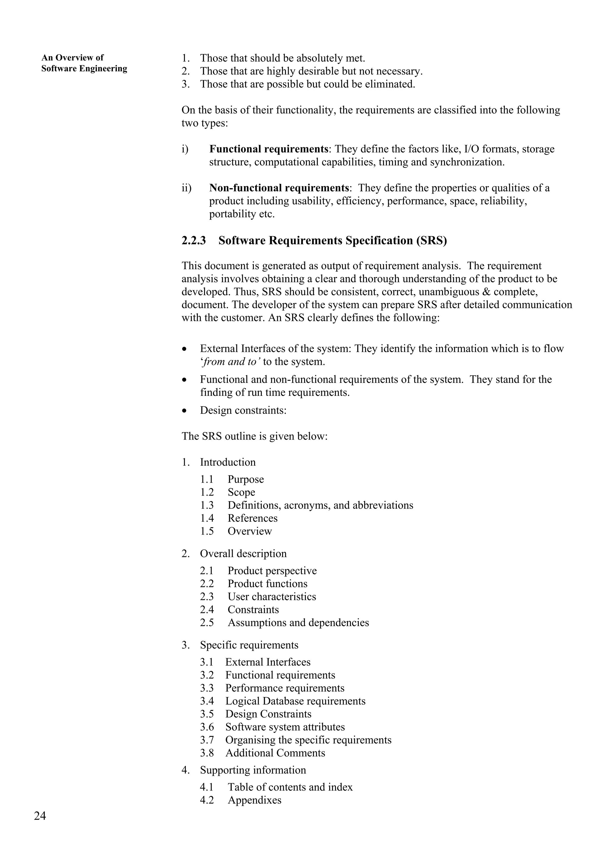24
An Overview of
Software Engineering
1. Those that should be absolutely met.
2. Those that are highly desirable but not necessary.
3. Those that are possible but could be eliminated.
On the basis of their functionality, the requirements are classified into the following
two types:
i) Functional requirements: They define the factors like, I/O formats, storage
structure, computational capabilities, timing and synchronization.
ii) Non-functional requirements: They define the properties or qualities of a
product including usability, efficiency, performance, space, reliability,
portability etc.
2.2.3 Software Requirements Specification (SRS)
This document is generated as output of requirement analysis. The requirement
analysis involves obtaining a clear and thorough understanding of the product to be
developed. Thus, SRS should be consistent, correct, unambiguous & complete,
document. The developer of the system can prepare SRS after detailed communication
with the customer. An SRS clearly defines the following:
• External Interfaces of the system: They identify the information which is to flow
‘from and to’ to the system.
• Functional and non-functional requirements of the system. They stand for the
finding of run time requirements.
• Design constraints:
The SRS outline is given below:
1. Introduction
1.1 Purpose
1.2 Scope
1.3 Definitions, acronyms, and abbreviations
1.4 References
1.5 Overview
2. Overall description
2.1 Product perspective
2.2 Product functions
2.3 User characteristics
2.4 Constraints
2.5 Assumptions and dependencies
3. Specific requirements
3.1 External Interfaces
3.2 Functional requirements
3.3 Performance requirements
3.4 Logical Database requirements
3.5 Design Constraints
3.6 Software system attributes
3.7 Organising the specific requirements
3.8 Additional Comments
4. Supporting information
4.1 Table of contents and index
4.2 Appendixes
 