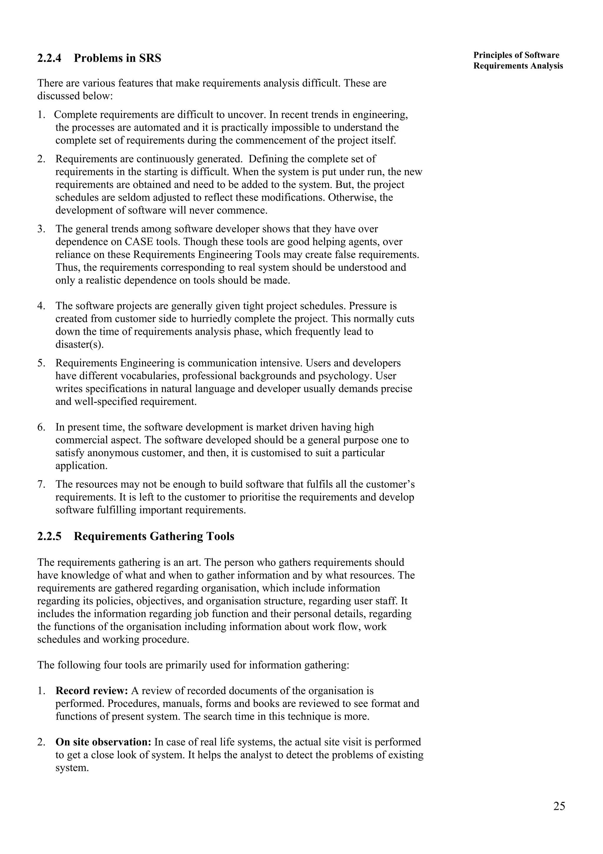 25
Principles of Software
Requirements Analysis
2.2.4 Problems in SRS
There are various features that make requirements analysis difficult. These are
discussed below:
1. Complete requirements are difficult to uncover. In recent trends in engineering,
the processes are automated and it is practically impossible to understand the
complete set of requirements during the commencement of the project itself.
2. Requirements are continuously generated. Defining the complete set of
requirements in the starting is difficult. When the system is put under run, the new
requirements are obtained and need to be added to the system. But, the project
schedules are seldom adjusted to reflect these modifications. Otherwise, the
development of software will never commence.
3. The general trends among software developer shows that they have over
dependence on CASE tools. Though these tools are good helping agents, over
reliance on these Requirements Engineering Tools may create false requirements.
Thus, the requirements corresponding to real system should be understood and
only a realistic dependence on tools should be made.
4. The software projects are generally given tight project schedules. Pressure is
created from customer side to hurriedly complete the project. This normally cuts
down the time of requirements analysis phase, which frequently lead to
disaster(s).
5. Requirements Engineering is communication intensive. Users and developers
have different vocabularies, professional backgrounds and psychology. User
writes specifications in natural language and developer usually demands precise
and well-specified requirement.
6. In present time, the software development is market driven having high
commercial aspect. The software developed should be a general purpose one to
satisfy anonymous customer, and then, it is customised to suit a particular
application.
7. The resources may not be enough to build software that fulfils all the customer’s
requirements. It is left to the customer to prioritise the requirements and develop
software fulfilling important requirements.
2.2.5 Requirements Gathering Tools
The requirements gathering is an art. The person who gathers requirements should
have knowledge of what and when to gather information and by what resources. The
requirements are gathered regarding organisation, which include information
regarding its policies, objectives, and organisation structure, regarding user staff. It
includes the information regarding job function and their personal details, regarding
the functions of the organisation including information about work flow, work
schedules and working procedure.
The following four tools are primarily used for information gathering:
1. Record review: A review of recorded documents of the organisation is
performed. Procedures, manuals, forms and books are reviewed to see format and
functions of present system. The search time in this technique is more.
2. On site observation: In case of real life systems, the actual site visit is performed
to get a close look of system. It helps the analyst to detect the problems of existing
system.
 