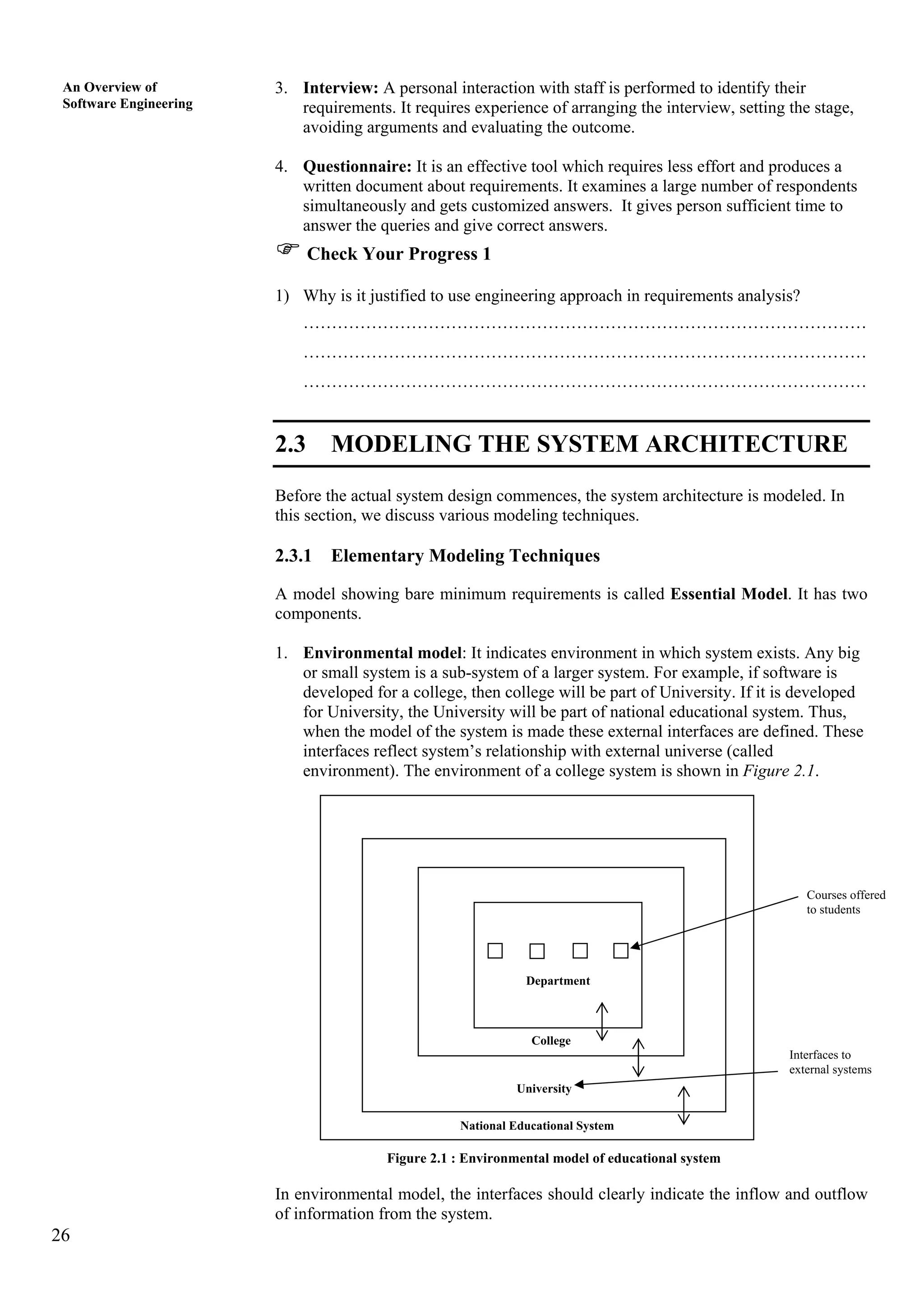 26
An Overview of
Software Engineering
3. Interview: A personal interaction with staff is performed to identify their
requirements. It requires experience of arranging the interview, setting the stage,
avoiding arguments and evaluating the outcome.
4. Questionnaire: It is an effective tool which requires less effort and produces a
written document about requirements. It examines a large number of respondents
simultaneously and gets customized answers. It gives person sufficient time to
answer the queries and give correct answers.
Check Your Progress 1
1) Why is it justified to use engineering approach in requirements analysis?
………………………………………………………………………………………
………………………………………………………………………………………
………………………………………………………………………………………
2.3 MODELING THE SYSTEM ARCHITECTURE
Before the actual system design commences, the system architecture is modeled. In
this section, we discuss various modeling techniques.
2.3.1 Elementary Modeling Techniques
A model showing bare minimum requirements is called Essential Model. It has two
components.
1. Environmental model: It indicates environment in which system exists. Any big
or small system is a sub-system of a larger system. For example, if software is
developed for a college, then college will be part of University. If it is developed
for University, the University will be part of national educational system. Thus,
when the model of the system is made these external interfaces are defined. These
interfaces reflect system’s relationship with external universe (called
environment). The environment of a college system is shown in Figure 2.1.
Courses offered
to students
Interfaces to
external systems
National Educational System
College
University
Department
Figure 2.1 : Environmental model of educational system
In environmental model, the interfaces should clearly indicate the inflow and outflow
of information from the system.
 