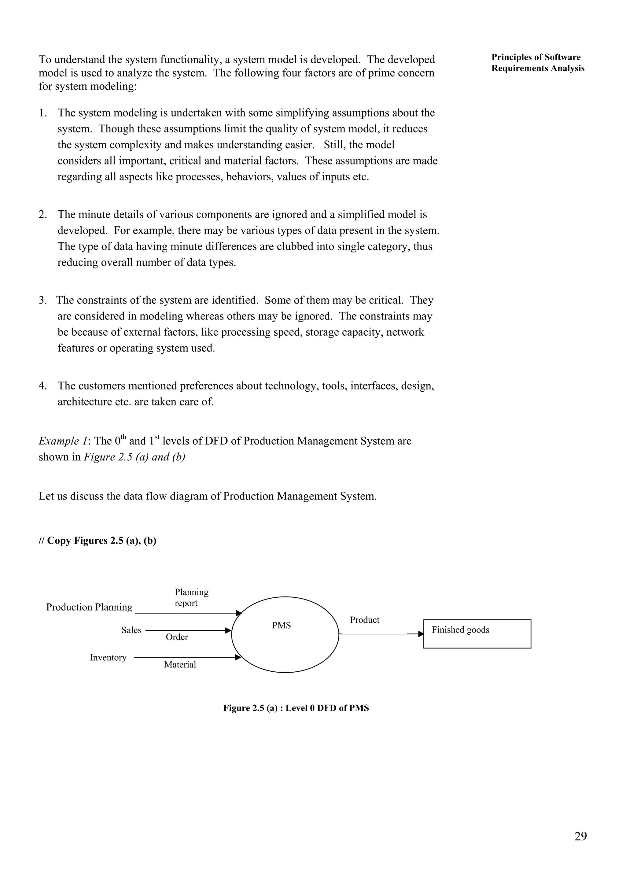 29
Principles of Software
Requirements Analysis
To understand the system functionality, a system model is developed. The developed
model is used to analyze the system. The following four factors are of prime concern
for system modeling:
1. The system modeling is undertaken with some simplifying assumptions about the
system. Though these assumptions limit the quality of system model, it reduces
the system complexity and makes understanding easier. Still, the model
considers all important, critical and material factors. These assumptions are made
regarding all aspects like processes, behaviors, values of inputs etc.
2. The minute details of various components are ignored and a simplified model is
developed. For example, there may be various types of data present in the system.
The type of data having minute differences are clubbed into single category, thus
reducing overall number of data types.
3. The constraints of the system are identified. Some of them may be critical. They
are considered in modeling whereas others may be ignored. The constraints may
be because of external factors, like processing speed, storage capacity, network
features or operating system used.
4. The customers mentioned preferences about technology, tools, interfaces, design,
architecture etc. are taken care of.
Example 1: The 0th
and 1st
levels of DFD of Production Management System are
shown in Figure 2.5 (a) and (b)
Let us discuss the data flow diagram of Production Management System.
// Copy Figures 2.5 (a), (b)
Material
Order
Planning
report
Inventory
Sales
Production Planning
Finished goods
Product
PMS
Figure 2.5 (a) : Level 0 DFD of PMS
 