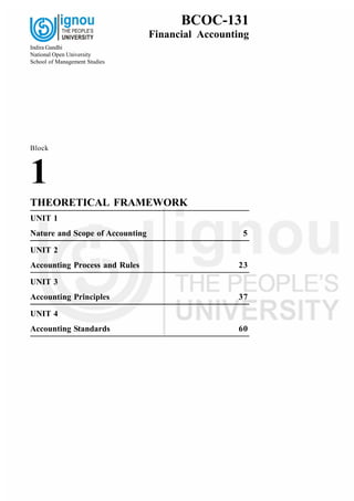 Block
1
THEORETICAL FRAMEWORK
UNIT 1
Nature and Scope of Accounting 5
UNIT 2
Accounting Process and Rules 23
UNIT 3
Accounting Principles 37
UNIT 4
Accounting Standards 60
BCOC-131
Financial Accounting
Indira Gandhi
National Open University
School of Management Studies
 
