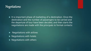 Negotiations
 It is important phase of marketing of a destination. Once the
destination and the number of passengers to be carried and
the departure of tour have been decided, and then starts the
negotiations are made with the principals to formal contacts:
 Negotiations with airlines
 Negotiations with hotels
 Negotiations with others
 