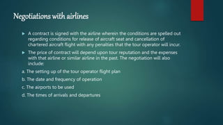 Negotiations with airlines
 A contract is signed with the airline wherein the conditions are spelled out
regarding conditions for release of aircraft seat and cancellation of
chartered aircraft flight with any penalties that the tour operator will incur.
 The price of contract will depend upon tour reputation and the expenses
with that airline or similar airline in the past. The negotiation will also
include:
a. The setting up of the tour operator flight plan
b. The date and frequency of operation
c. The airports to be used
d. The times of arrivals and departures
 