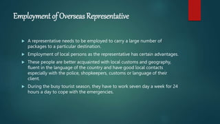 Employment of Overseas Representative
 A representative needs to be employed to carry a large number of
packages to a particular destination.
 Employment of local persons as the representative has certain advantages.
 These people are better acquainted with local customs and geography,
fluent in the language of the country and have good local contacts
especially with the police, shopkeepers, customs or language of their
client.
 During the busy tourist season, they have to work seven day a week for 24
hours a day to cope with the emergencies.
 