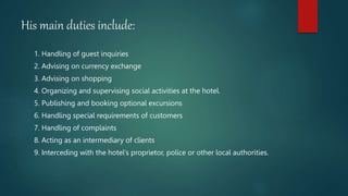 His main duties include:
1. Handling of guest inquiries
2. Advising on currency exchange
3. Advising on shopping
4. Organizing and supervising social activities at the hotel.
5. Publishing and booking optional excursions
6. Handling special requirements of customers
7. Handling of complaints
8. Acting as an intermediary of clients
9. Interceding with the hotel‘s proprietor, police or other local authorities.
 