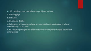  10. Handling other miscellaneous problems such as
a. Lost luggage
b. Ill health
c. Occasional deaths
d. Relocation of customers whose accommodation is inadequate or where
over booking occurs, and
e. Re –booking of flights for their customers whose plans changes because of
emergencies.
 
