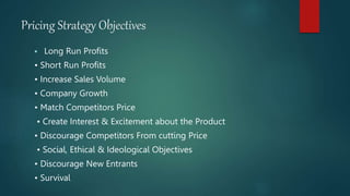 Pricing Strategy Objectives
 Long Run Profits
• Short Run Profits
• Increase Sales Volume
• Company Growth
• Match Competitors Price
• Create Interest & Excitement about the Product
• Discourage Competitors From cutting Price
• Social, Ethical & Ideological Objectives
• Discourage New Entrants
• Survival
 
