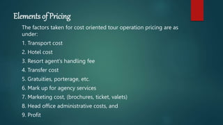 Elements of Pricing
The factors taken for cost oriented tour operation pricing are as
under:
1. Transport cost
2. Hotel cost
3. Resort agent‘s handling fee
4. Transfer cost
5. Gratuities, porterage, etc.
6. Mark up for agency services
7. Marketing cost, (brochures, ticket, valets)
8. Head office administrative costs, and
9. Profit
 