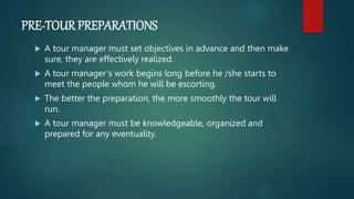 PRE-TOUR PREPARATIONS
 A tour manager must set objectives in advance and then make
sure, they are effectively realized.
 A tour manager‘s work begins long before he /she starts to
meet the people whom he will be escorting.
 The better the preparation, the more smoothly the tour will
run.
 A tour manager must be knowledgeable, organized and
prepared for any eventuality.
 