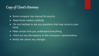 Copy of Client’s Itinerary
 Some company has manual for escorts.
 Read these matters carefully.
 Do not hesitate to ask any questions that may come to your
mind.
 Make certain that you understand everything.
 Point out any discrepancy to the company‘s representative.
 Notify the clients any changes.
 