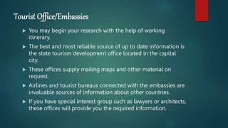 Tourist Office/Embassies
 You may begin your research with the help of working
itinerary.
 The best and most reliable source of up to date information is
the state tourism development office located in the capital
city.
 These offices supply mailing maps and other material on
request.
 Airlines and tourist bureaus connected with the embassies are
invaluable sources of information about other countries.
 If you have special interest group such as lawyers or architects,
these offices will provide you the required information.
 