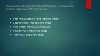 The determinations of final pricing have to be established about 9-10 months operating
programme may be divided into the following phases.
 First Phase: Research and Planning Phase
 Second Phase: Negotiations phase
 Third Phase: Administrative phase
 Fourth Phase: Marketing phase
 Fifth Phase: Departure phase
 