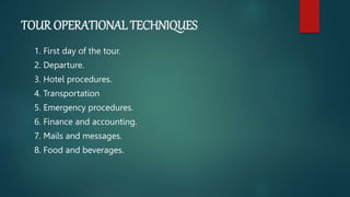 TOUR OPERATIONAL TECHNIQUES
1. First day of the tour.
2. Departure.
3. Hotel procedures.
4. Transportation
5. Emergency procedures.
6. Finance and accounting.
7. Mails and messages.
8. Food and beverages.
 