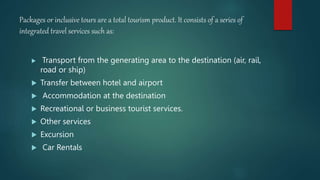 Packages or inclusive tours are a total tourism product. It consists of a series of
integrated travel services such as:
 Transport from the generating area to the destination (air, rail,
road or ship)
 Transfer between hotel and airport
 Accommodation at the destination
 Recreational or business tourist services.
 Other services
 Excursion
 Car Rentals
 