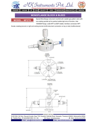 Special Monoﬂange instrument manifold with needle type pattern valve with
non-rotating spindle tip for positive bubble tight shut of function. Inlet
150/600# Flange, outlet NPT oe BSP rotable. Vent/test connection NPT
female, isolating bonnet on right and venting bonnet at left-instrument connection on top or side (multifunctional)
MODEL : MF27G
MONOFLANGE BLOCK & BLEED
NK Instruments Pvt. Ltd.Process Control Instruments for Indication and Control of:
PRESSURE VACCUM DP FLOW VELOCITY LEVEL TEMPERATURE CONDUCTIVITY pH VIBRATION
B-501/504, 5th ﬂoor, Raunak Arcade, Near THC Hospital, Gokhale Road, Naupada, Thane(w) 400602. Maharashtra INDIA
Telefax Nos.: 91-22-25301330 / 31 / 32
CONTACT DETAILS
Skype: nitinkelkarskype Gtalk: nkinstruments2006
E-Mail: sales@nkinstruments.com Web: www.nkinstruments.com
 