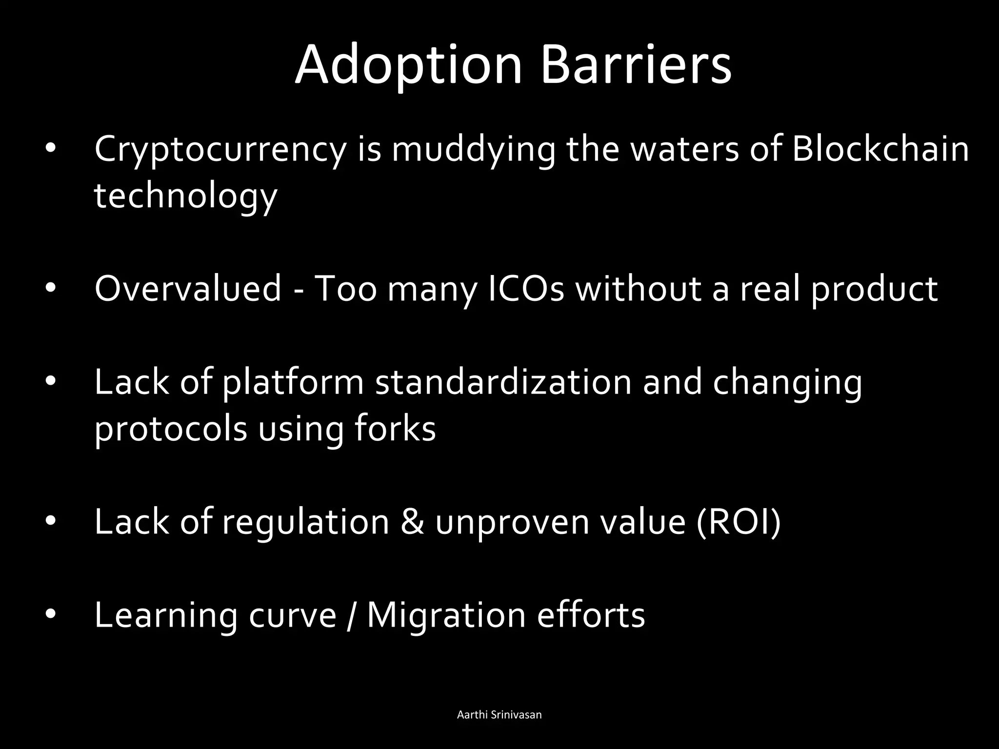 Adoption Barriers
Aarthi Srinivasan 11
• Cryptocurrency is muddying the waters of Blockchain
technology
• Overvalued - Too many ICOs without a real product
• Lack of platform standardization and changing
protocols using forks
• Lack of regulation & unproven value (ROI)
• Learning curve / Migration efforts
 