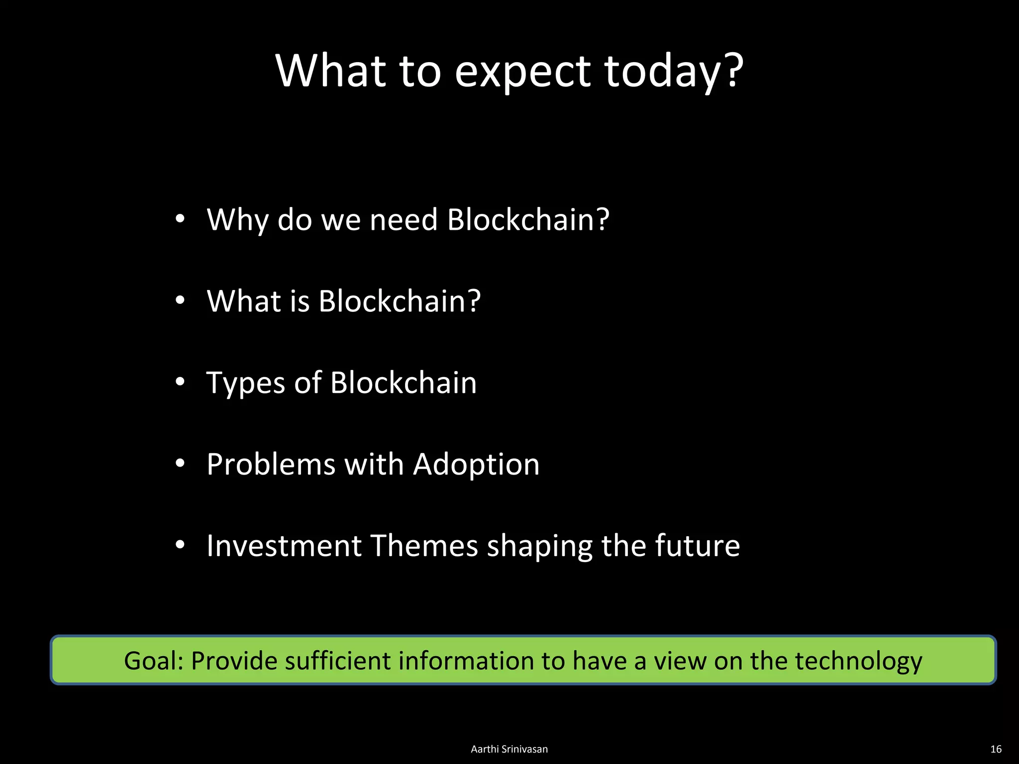 What to expect today?
16
• Why do we need Blockchain?
• What is Blockchain?
• Types of Blockchain
• Problems with Adoption
• Investment Themes shaping the future
Goal: Provide sufficient information to have a view on the technology
Aarthi Srinivasan
 