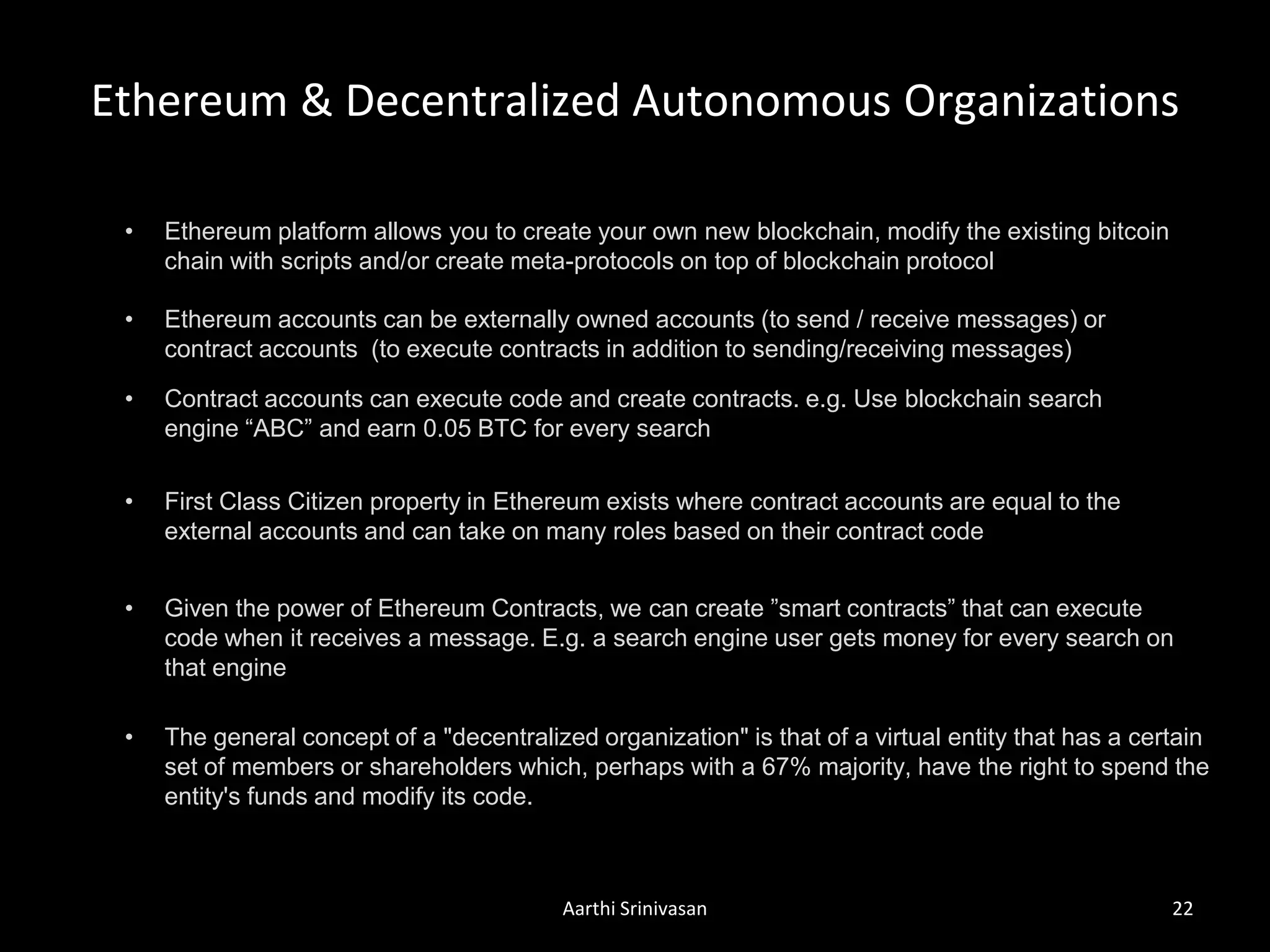 Ethereum & Decentralized Autonomous Organizations
Aarthi Srinivasan 22
• Ethereum accounts can be externally owned accounts (to send / receive messages) or
contract accounts (to execute contracts in addition to sending/receiving messages)
• Contract accounts can execute code and create contracts. e.g. Use blockchain search
engine “ABC” and earn 0.05 BTC for every search
• First Class Citizen property in Ethereum exists where contract accounts are equal to the
external accounts and can take on many roles based on their contract code
• The general concept of a "decentralized organization" is that of a virtual entity that has a certain
set of members or shareholders which, perhaps with a 67% majority, have the right to spend the
entity's funds and modify its code.
• Ethereum platform allows you to create your own new blockchain, modify the existing bitcoin
chain with scripts and/or create meta-protocols on top of blockchain protocol
• Given the power of Ethereum Contracts, we can create ”smart contracts” that can execute
code when it receives a message. E.g. a search engine user gets money for every search on
that engine
 