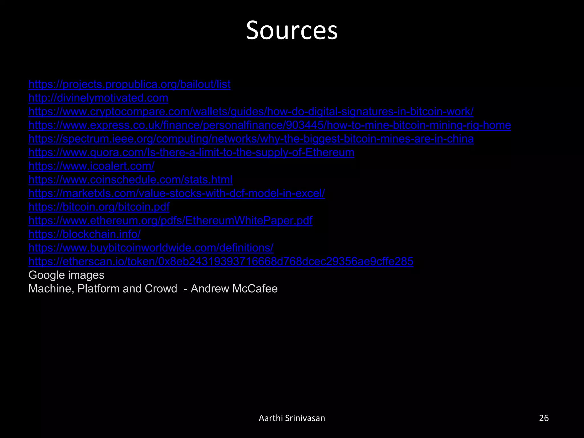 Sources
Aarthi Srinivasan 26
https://projects.propublica.org/bailout/list
http://divinelymotivated.com
https://www.cryptocompare.com/wallets/guides/how-do-digital-signatures-in-bitcoin-work/
https://www.express.co.uk/finance/personalfinance/903445/how-to-mine-bitcoin-mining-rig-home
https://spectrum.ieee.org/computing/networks/why-the-biggest-bitcoin-mines-are-in-china
https://www.quora.com/Is-there-a-limit-to-the-supply-of-Ethereum
https://www.icoalert.com/
https://www.coinschedule.com/stats.html
https://marketxls.com/value-stocks-with-dcf-model-in-excel/
https://bitcoin.org/bitcoin.pdf
https://www.ethereum.org/pdfs/EthereumWhitePaper.pdf
https://blockchain.info/
https://www.buybitcoinworldwide.com/definitions/
https://etherscan.io/token/0x8eb24319393716668d768dcec29356ae9cffe285
Google images
Machine, Platform and Crowd - Andrew McCafee
 