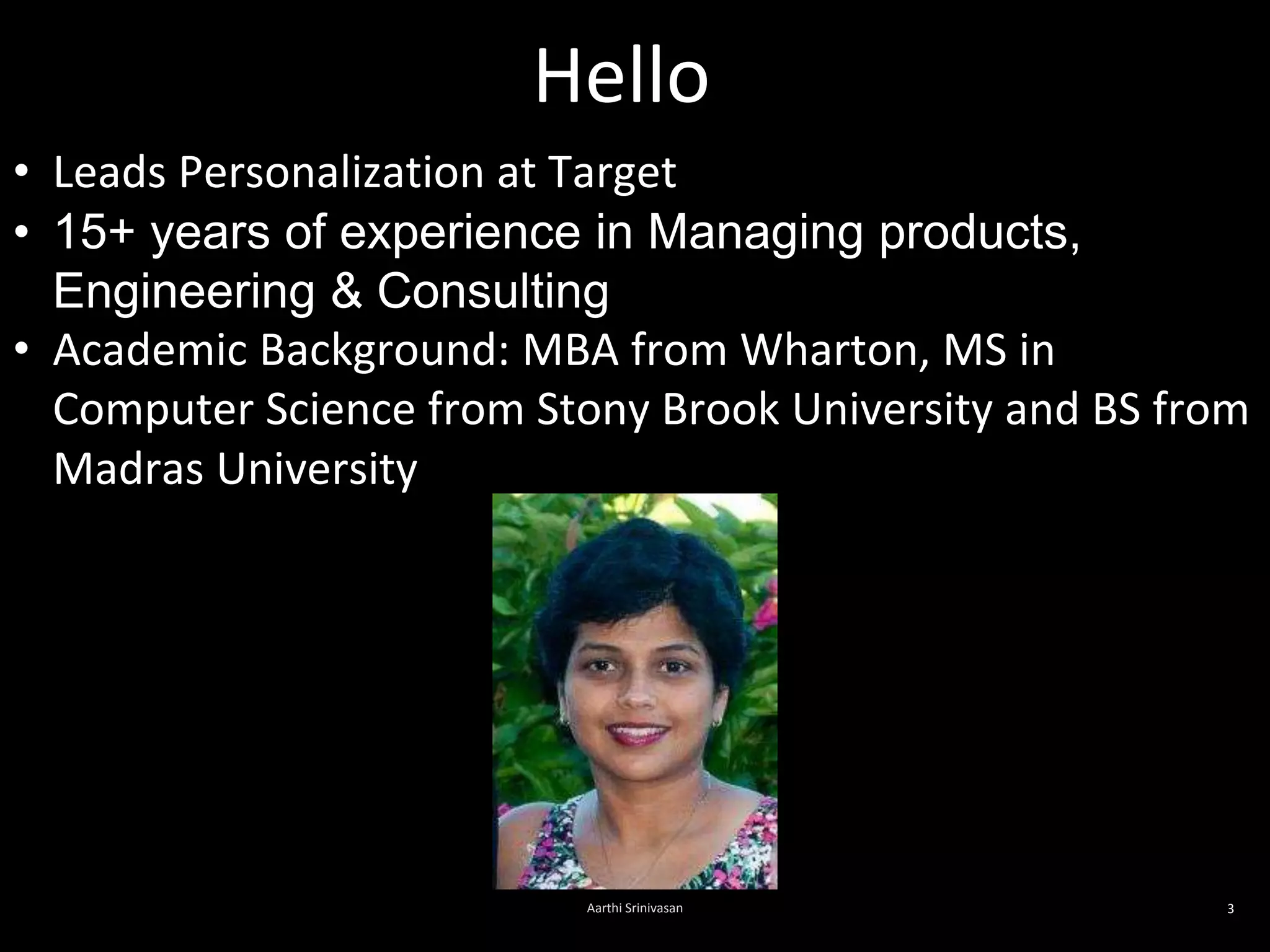 Hello
Aarthi Srinivasan 3
• Leads Personalization at Target
• 15+ years of experience in Managing products,
Engineering & Consulting
• Academic Background: MBA from Wharton, MS in
Computer Science from Stony Brook University and BS from
Madras University
 