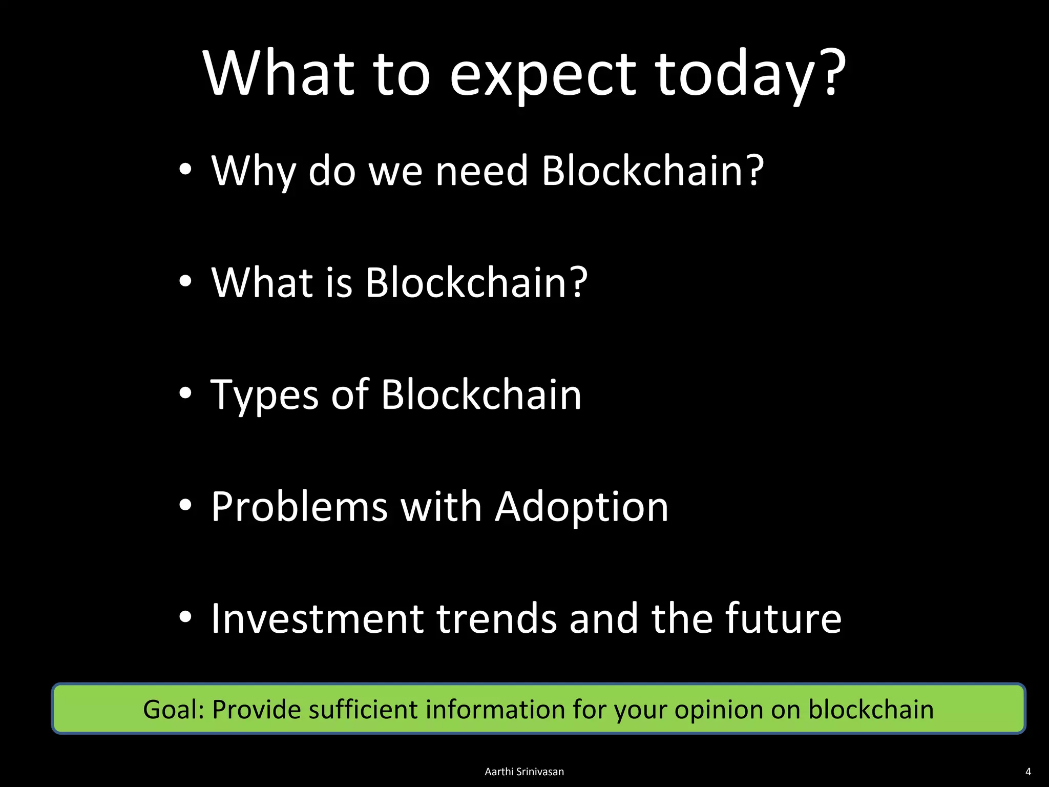 What to expect today?
4
• Why do we need Blockchain?
• What is Blockchain?
• Types of Blockchain
• Problems with Adoption
• Investment trends and the future
Goal: Provide sufficient information for your opinion on blockchain
Aarthi Srinivasan
 