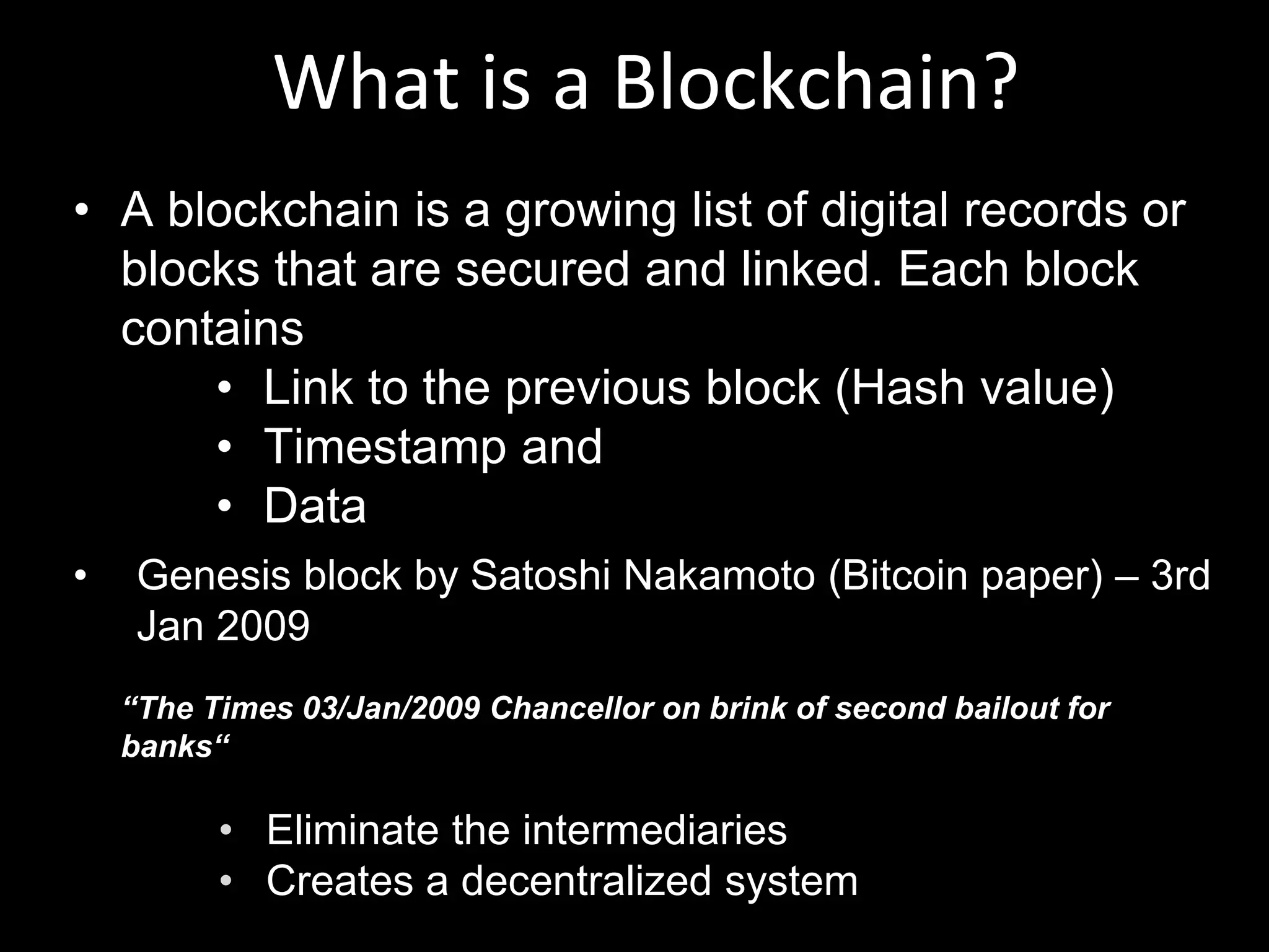 What is a Blockchain?
• A blockchain is a growing list of digital records or
blocks that are secured and linked. Each block
contains
• Link to the previous block (Hash value)
• Timestamp and
• Data
• Genesis block by Satoshi Nakamoto (Bitcoin paper) – 3rd
Jan 2009
“The Times 03/Jan/2009 Chancellor on brink of second bailout for
banks“
• Eliminate the intermediaries
• Creates a decentralized system
 