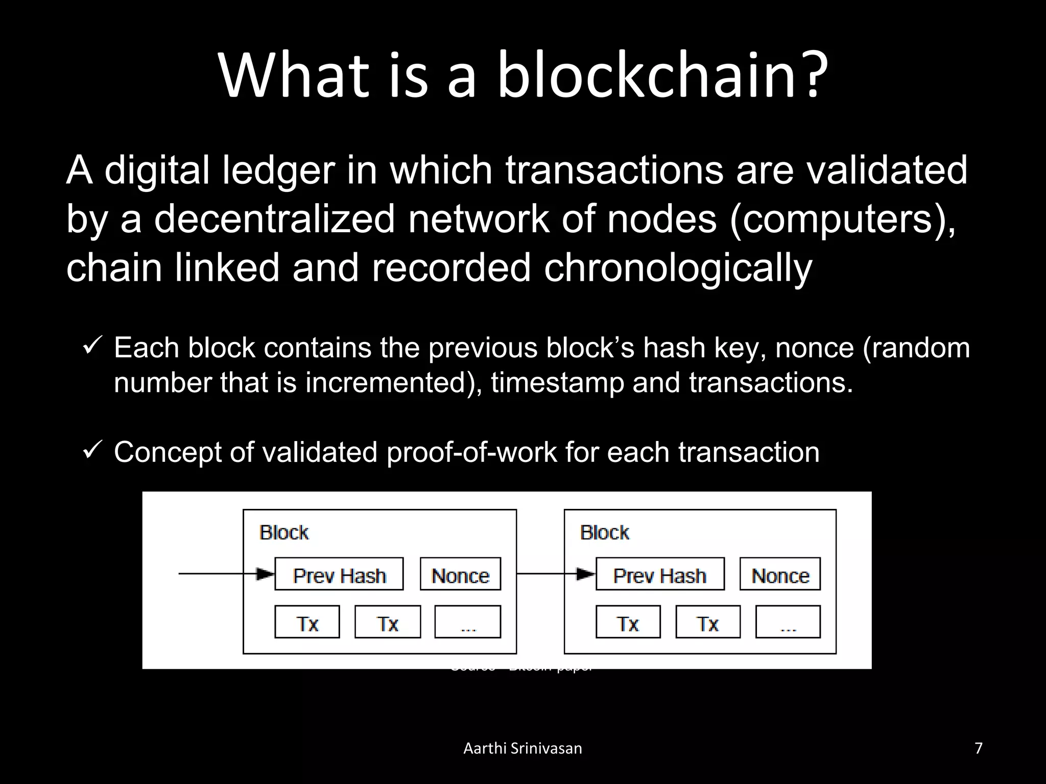 What is a blockchain?
Aarthi Srinivasan 7
A digital ledger in which transactions are validated
by a decentralized network of nodes (computers),
chain linked and recorded chronologically
 Each block contains the previous block’s hash key, nonce (random
number that is incremented), timestamp and transactions.
 Concept of validated proof-of-work for each transaction
Source - Bitcoin-paper
 