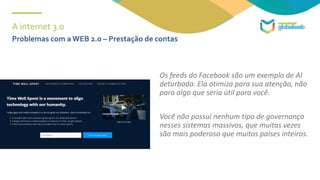 A internet 3.0
Os feeds do Facebook são um exemplo de AI
deturbada. Ela otimiza para sua atenção, não
para algo que seria útil para você.
Você não possui nenhum tipo de governança
nesses sistemas massivos, que muitas vezes
são mais poderoso que muitos países inteiros.
Problemas com a WEB 2.0 – Prestação de contas
 