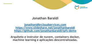 Jonathan Baraldi
jonathan@brcloudservices.com
https://www.slideshare.net/jonathanbaraldi
https://github.com/jonathanbaraldi/ipfs-demo
Arquiteto e instrutor de nuvem, containers docker,
machine learning e aplicações descentralizadas.
 
