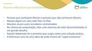 Ethereum Blockchain porVitalik Buterin
- Pessoas que conheçem Bitcoin e pessoas que não conhecem Bitcoin.
- Moeda digital em uma rede Peer to Peer
- Moedais atuais usam servidores centralizados.
- Na ciência da computação, lidar com sistemas de valor descentralizados é
um grande desafio.
- Satoshi Nakamoto foi o primeiro que surgiu como uma solução prática.
- O Ethereum veio de uma idéia de onde chamo de "cypto-economia"
 