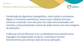 Ethereum Blockchain porVitalik Buterin
- Combinação de algoritmos criptográficos, como hashes e assinaturas
digitais, e incentivos econômicos, como os que o Bitcoin tem para
continuar crescendo. Usar eles para criar redes descrentalizadas com
memória, e descentralizando o banco de dados temos uma nova categoria
de aplicações.
- A idéia por trás do Ethereum é ter um Blockchain que entenda várias
linguagens de programação em geral, e você possa escrever
SmartContracts para diversos tipos de novas aplicações.
 