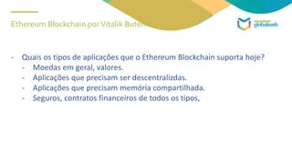 Ethereum Blockchain porVitalik Buterin
- Quais os tipos de aplicações que o Ethereum Blockchain suporta hoje?
- Moedas em geral, valores.
- Aplicações que precisam ser descentralizdas.
- Aplicações que precisam memória compartilhada.
- Seguros, contratos financeiros de todos os tipos,
 