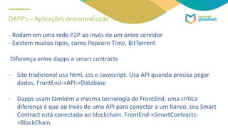 DAPP’s – Aplicações descentralizada
- Rodam em uma rede P2P ao invés de um único servidor.
- Existem muitos tipos, como Popcorn Time, BitTorrent
Diferença entre dapps e smart contracts
- Site tradicional usa html, css e Javascript. Usa API quando precisa pegar
dados, FrontEnd->API->Database
- Dapps usam também a mesma tecnologia de FrontEnd, uma crítica
diferença é que ao invés de uma API para conectar a um banco, seu Smart
Contract está conectado ao blockchain. FrontEnd->SmartContracts-
>BlockChain.
 