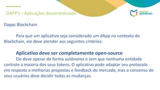 DAPP’s – Aplicações descentralizada
Dapps Blockchain
Para que um aplicativo seja considerado um dApp no ​​contexto do
Blockchain, ele deve atender aos seguintes critérios:
Aplicativo deve ser completamente open-source
Ele deve operar de forma autônoma e sem que nenhuma entidade
controle a maioria dos seus tokens. O aplicativo pode adaptar seu protocolo
em resposta a melhorias propostas e feedback do mercado, mas o consenso de
seus usuários deve decidir todas as mudanças.
 