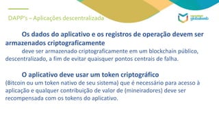DAPP’s – Aplicações descentralizada
Os dados do aplicativo e os registros de operação devem ser
armazenados criptograficamente
deve ser armazenado criptograficamente em um blockchain público,
descentralizado, a fim de evitar quaisquer pontos centrais de falha.
O aplicativo deve usar um token criptográfico
(Bitcoin ou um token nativo de seu sistema) que é necessário para acesso à
aplicação e qualquer contribuição de valor de (mineiradores) deve ser
recompensada com os tokens do aplicativo.
 