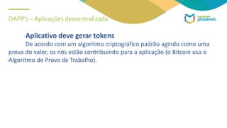 DAPP’s – Aplicações descentralizada
Aplicativo deve gerar tokens
De acordo com um algoritmo criptográfico padrão agindo como uma
prova do valor, os nós estão contribuindo para a aplicação (o Bitcoin usa o
Algoritmo de Prova de Trabalho).
 