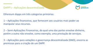 DAPP’s – Aplicações descentralizada
Ethereum dapps em três categorias primárias:
1 – Aplicações financeiras, que fornecem aos usuários mais poder ao
manipular seus recursos.
2 – Semi-Aplicações Financeiras, do qual uma das partes envolve dinheiro,
porém a outra não envolve, como exemplo, uma prestação de serviços.
3 – Aplicações para votações e governança descentralizada (DAO), encerra as
premissas para a criação de um DAPP.
 