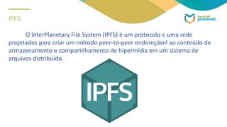 IPFS
O InterPlanetary File System (IPFS) é um protocolo e uma rede
projetados para criar um método peer-to-peer endereçável ao conteúdo de
armazenamento e compartilhamento de hipermídia em um sistema de
arquivos distribuído.
 